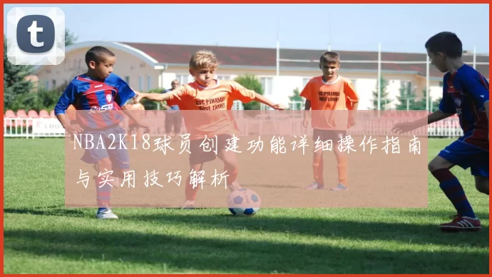 NBA2K18球员创建功能详细操作指南与实用技巧解析