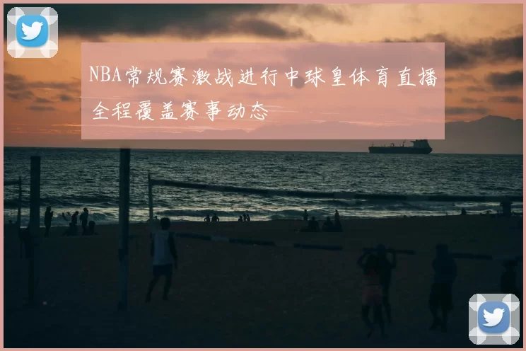 NBA常规赛激战进行中球皇体育直播全程覆盖赛事动态