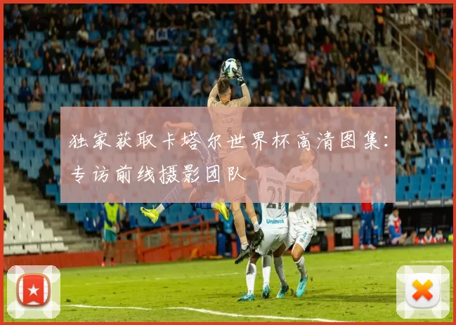 独家获取卡塔尔世界杯高清图集：专访前线摄影团队