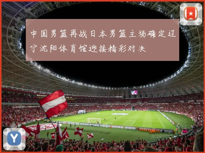 中国男篮再战日本男篮主场确定辽宁沈阳体育馆迎接精彩对决