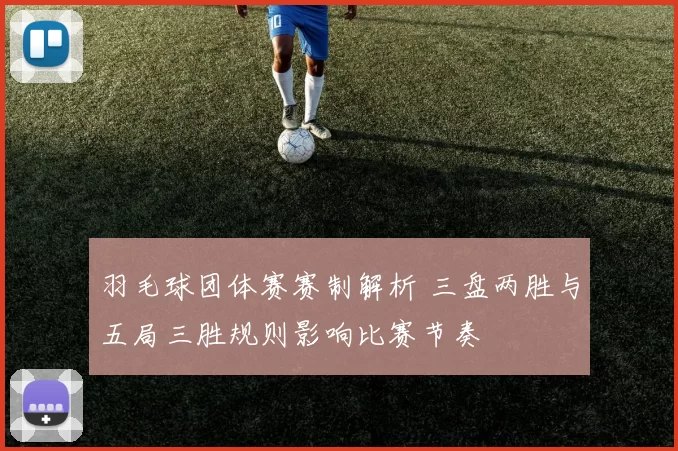 羽毛球团体赛赛制解析 三盘两胜与五局三胜规则影响比赛节奏