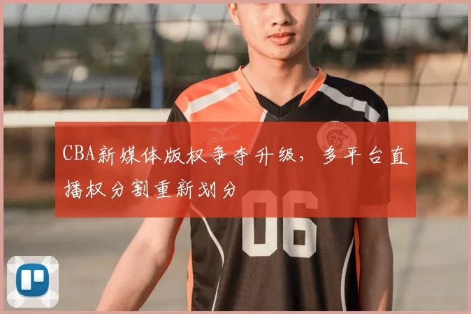 CBA新媒体版权争夺升级,多平台直播权分割重新划分