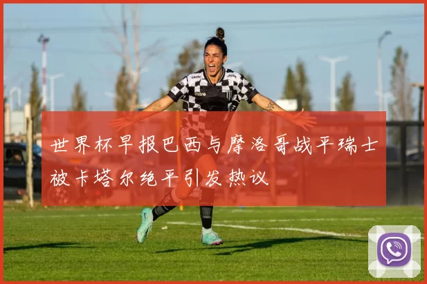 世界杯早报巴西与摩洛哥战平瑞士被卡塔尔绝平引发热议