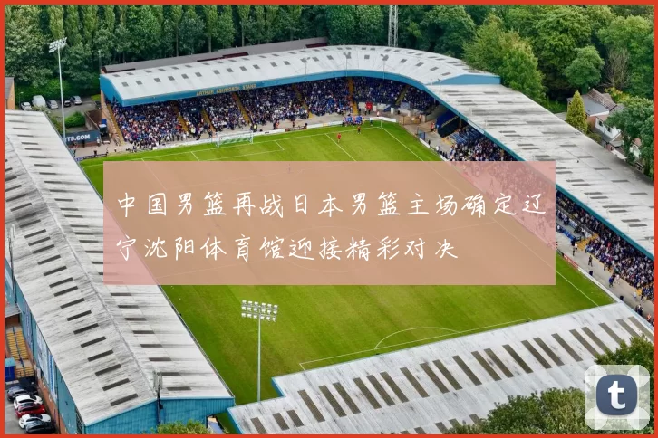 中国男篮再战日本男篮主场确定辽宁沈阳体育馆迎接精彩对决