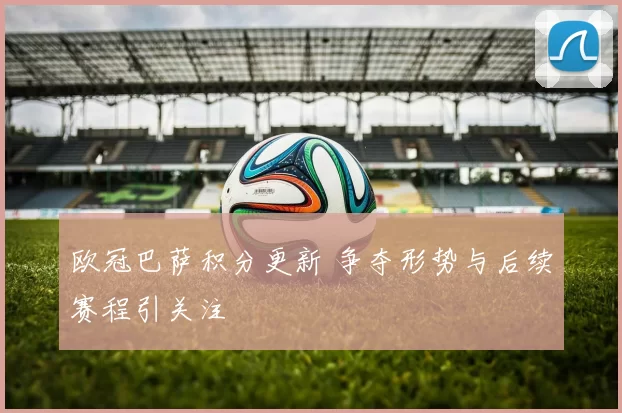 欧冠巴萨积分更新 争夺形势与后续赛程引关注