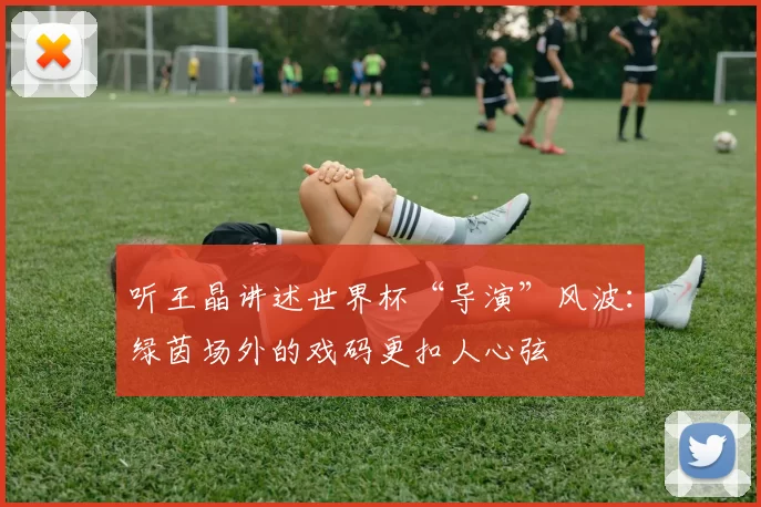 听王晶讲述世界杯“导演”风波:绿茵场外的戏码更扣人心弦