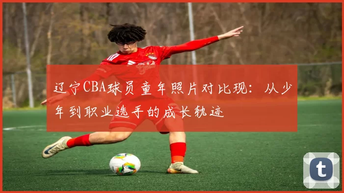 辽宁CBA球员童年照片对比现:从少年到职业选手的成长轨迹