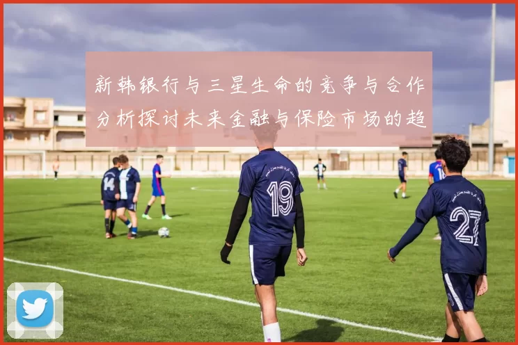 新韩银行与三星生命的竞争与合作分析探讨未来金融与保险市场的趋势与挑战