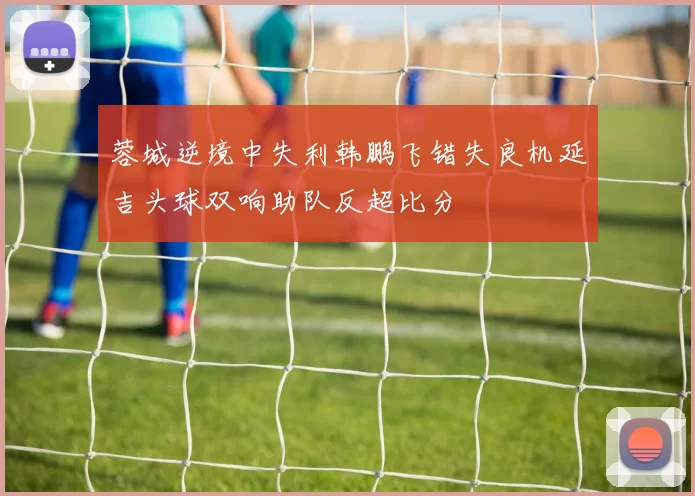 蓉城逆境中失利韩鹏飞错失良机延吉头球双响助队反超比分