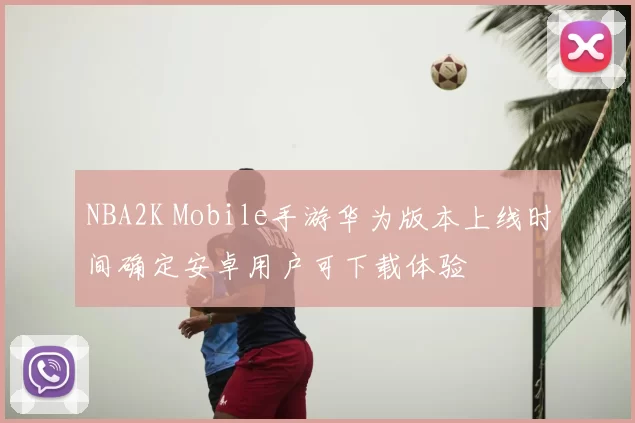 NBA2K Mobile手游华为版本上线时间确定安卓用户可下载体验