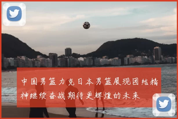 中国男篮力克日本男篮展现团结精神继续奋战期待更辉煌的未来