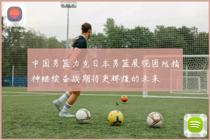中国男篮力克日本男篮展现团结精神继续奋战期待更辉煌的未来