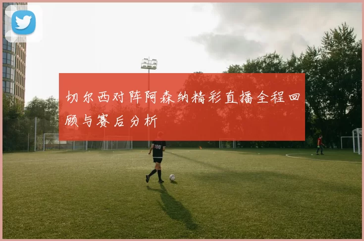 切尔西对阵阿森纳精彩直播全程回顾与赛后分析