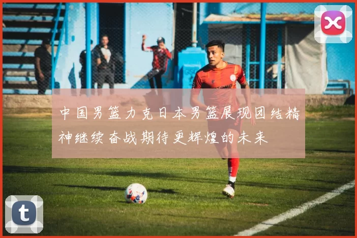 中国男篮力克日本男篮展现团结精神继续奋战期待更辉煌的未来