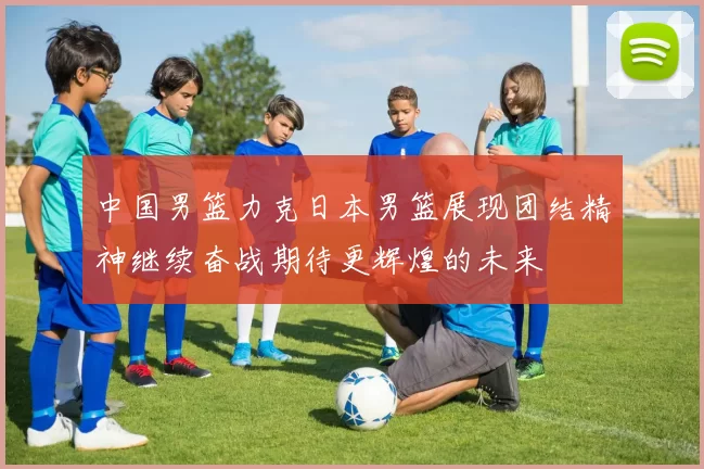 中国男篮力克日本男篮展现团结精神继续奋战期待更辉煌的未来