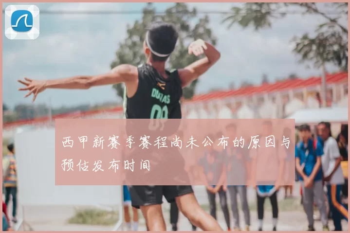 西甲新赛季赛程尚未公布的原因与预估发布时间