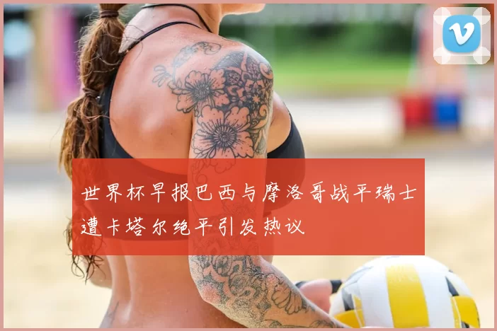 世界杯早报巴西与摩洛哥战平瑞士遭卡塔尔绝平引发热议