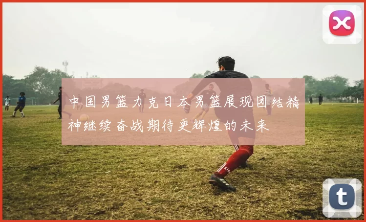 中国男篮力克日本男篮展现团结精神继续奋战期待更辉煌的未来