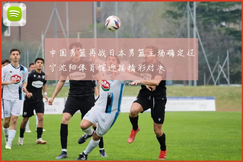 中国男篮再战日本男篮主场确定辽宁沈阳体育馆迎接精彩对决