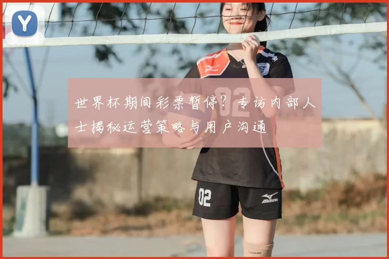世界杯期间彩票暂停？专访内部人士揭秘运营策略与用户沟通