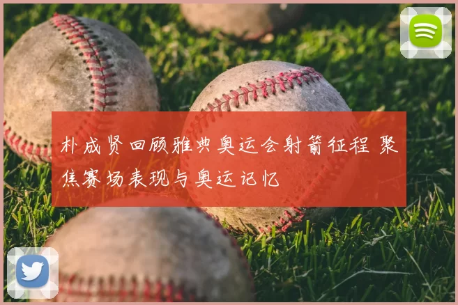 朴成贤回顾雅典奥运会射箭征程 聚焦赛场表现与奥运记忆