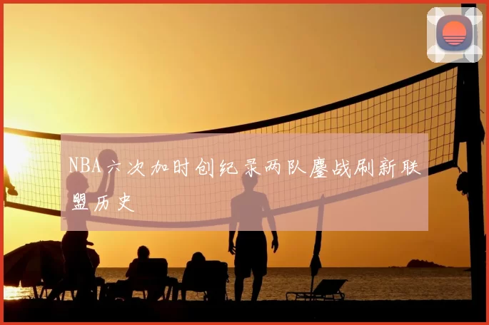 NBA六次加时创纪录两队鏖战刷新联盟历史