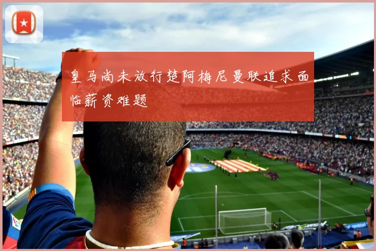 皇马尚未放行楚阿梅尼曼联追求面临薪资难题