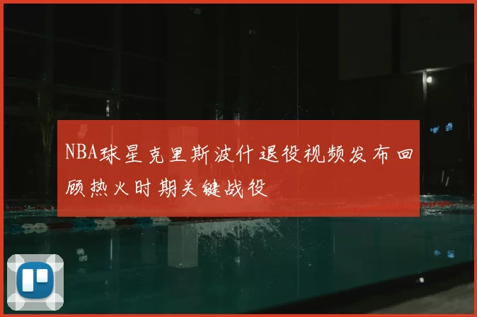 NBA球星克里斯波什退役视频发布回顾热火时期关键战役