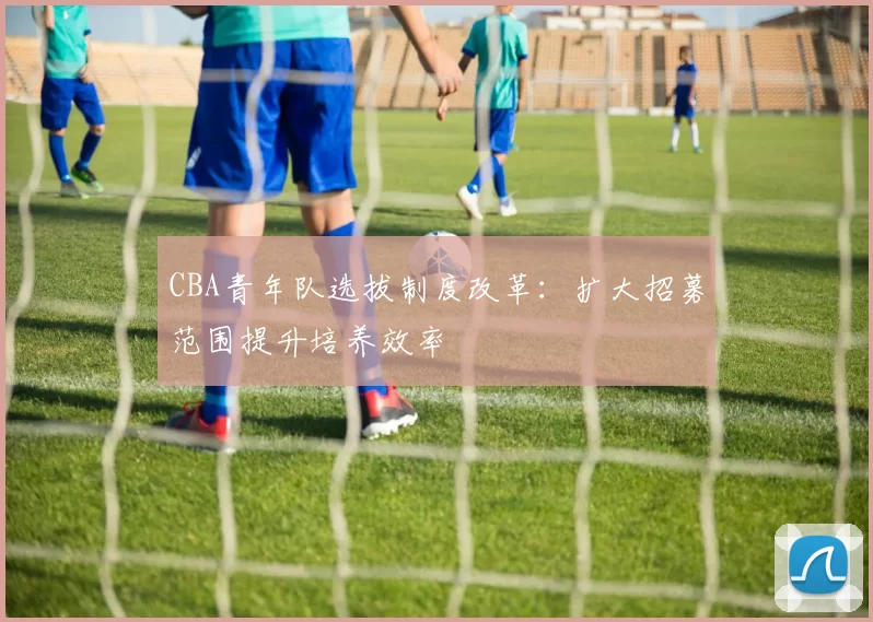 CBA青年队选拔制度改革：扩大招募范围提升培养效率