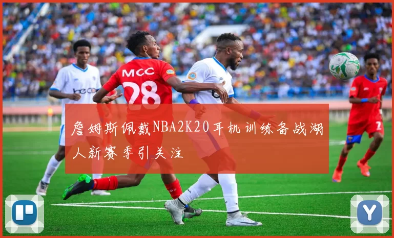 詹姆斯佩戴NBA2K20耳机训练备战湖人新赛季引关注