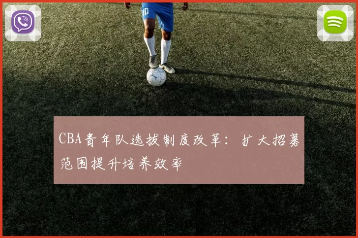 CBA青年队选拔制度改革：扩大招募范围提升培养效率