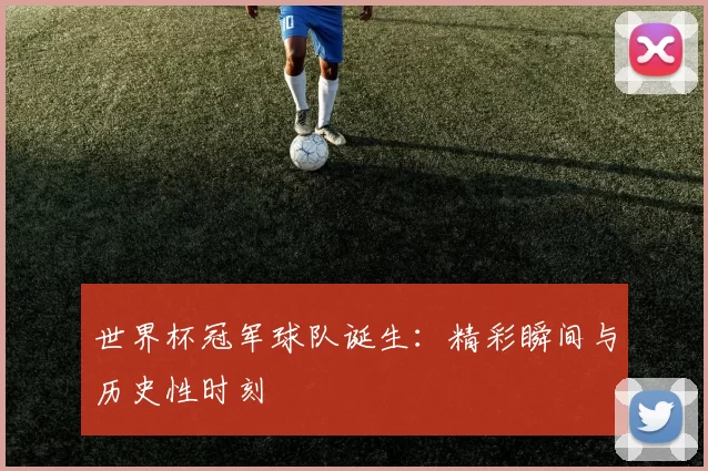 世界杯冠军球队诞生:精彩瞬间与历史性时刻