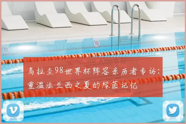 乌拉圭98世界杯阵容亲历者专访：重温法兰西之夏的绿茵记忆