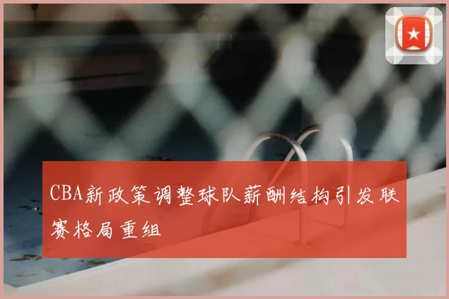 CBA新政策调整球队薪酬结构引发联赛格局重组