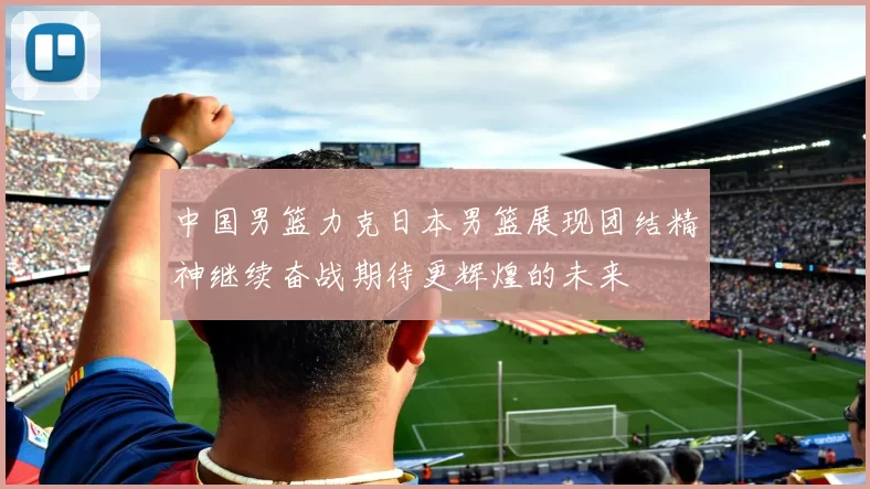 中国男篮力克日本男篮展现团结精神继续奋战期待更辉煌的未来