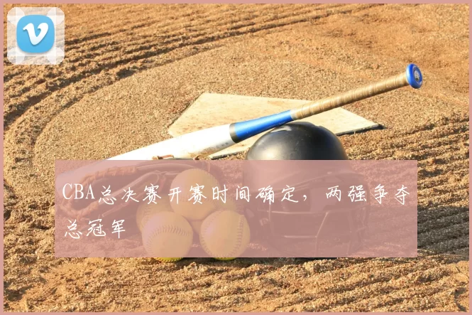 CBA总决赛开赛时间确定，两强争夺总冠军
