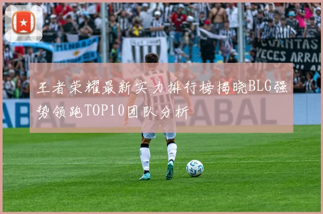 王者荣耀最新实力排行榜揭晓BLG强势领跑TOP10团队分析