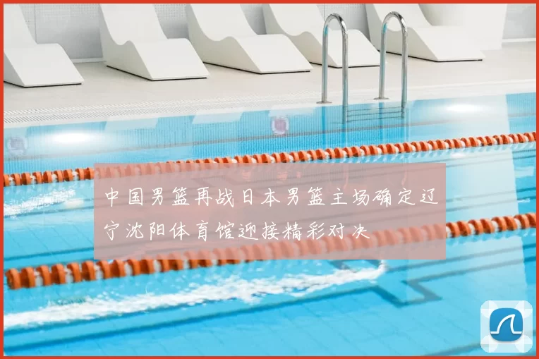 中国男篮再战日本男篮主场确定辽宁沈阳体育馆迎接精彩对决