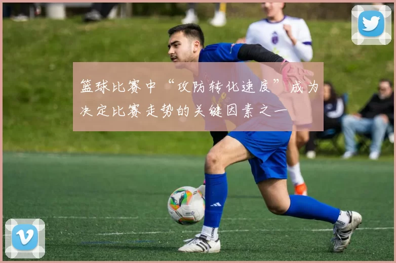 篮球比赛中“攻防转化速度”成为决定比赛走势的关键因素之一