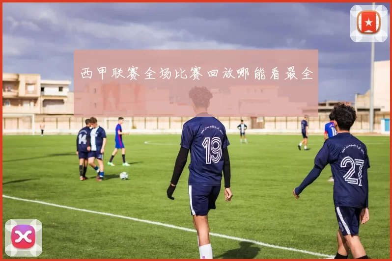 西甲联赛全场比赛回放哪能看最全