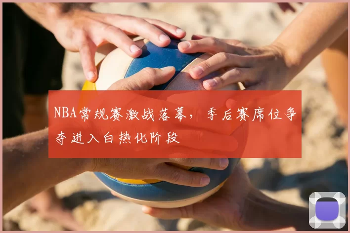 NBA常规赛激战落幕，季后赛席位争夺进入白热化阶段