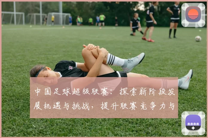 中国足球超级联赛:探索新阶段发展机遇与挑战,提升联赛竞争力与国际影响力