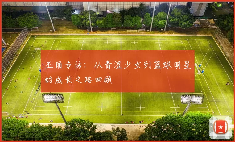 王丽专访：从青涩少女到篮球明星的成长之路回顾