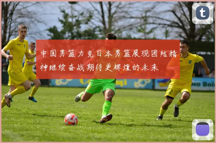 中国男篮力克日本男篮展现团结精神继续奋战期待更辉煌的未来