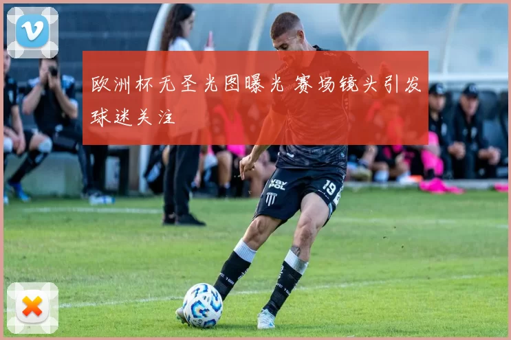 欧洲杯无圣光图曝光 赛场镜头引发球迷关注