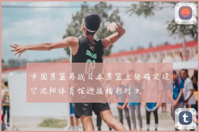 中国男篮再战日本男篮主场确定辽宁沈阳体育馆迎接精彩对决