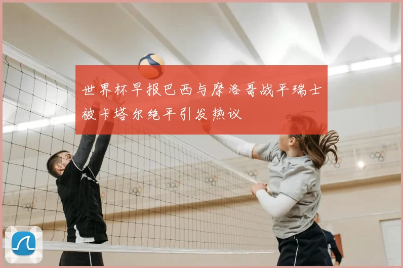 世界杯早报巴西与摩洛哥战平瑞士被卡塔尔绝平引发热议