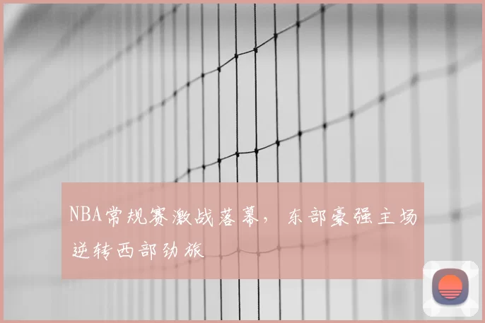 NBA常规赛激战落幕，东部豪强主场逆转西部劲旅