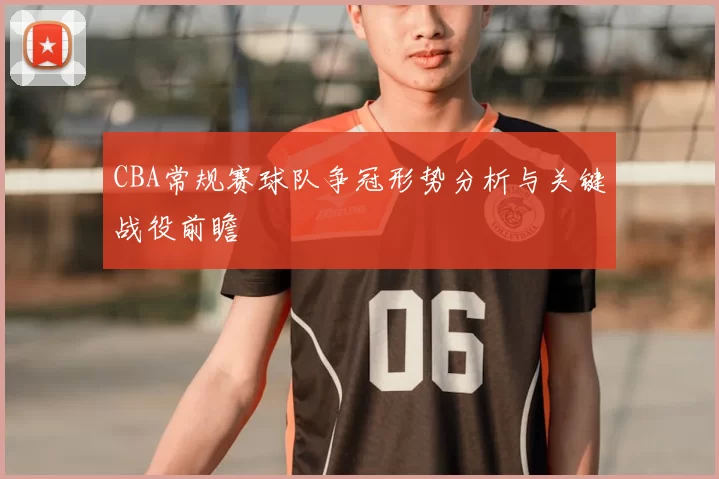 CBA常规赛球队争冠形势分析与关键战役前瞻