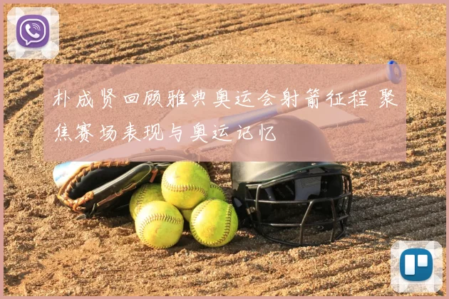 朴成贤回顾雅典奥运会射箭征程 聚焦赛场表现与奥运记忆